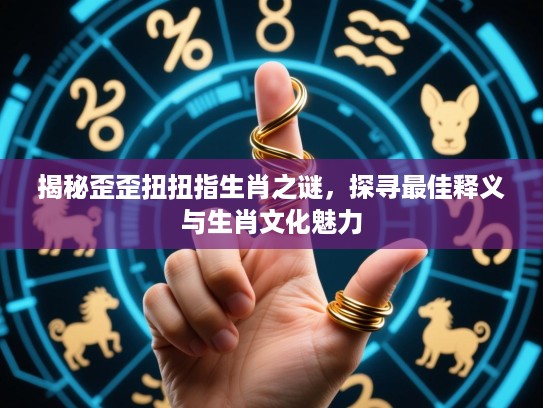 揭秘歪歪扭扭指生肖之谜，探寻最佳释义与生肖文化魅力